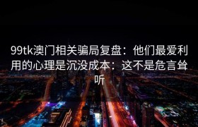 99tk澳门相关骗局复盘：他们最爱利用的心理是沉没成本：这不是危言耸听