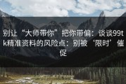 别让“大师带你”把你带偏：谈谈99tk精准资料的风险点：别被‘限时’催促