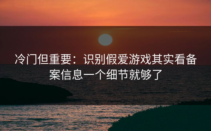 冷门但重要:识别假爱游戏其实看备案信息一个细节就够了 冷门但重要:识别假爱游戏其实看备案信息一个细节就够了