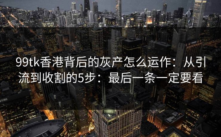 99tk香港背后的灰产怎么运作：从引流到收割的5步：最后一条一定要看