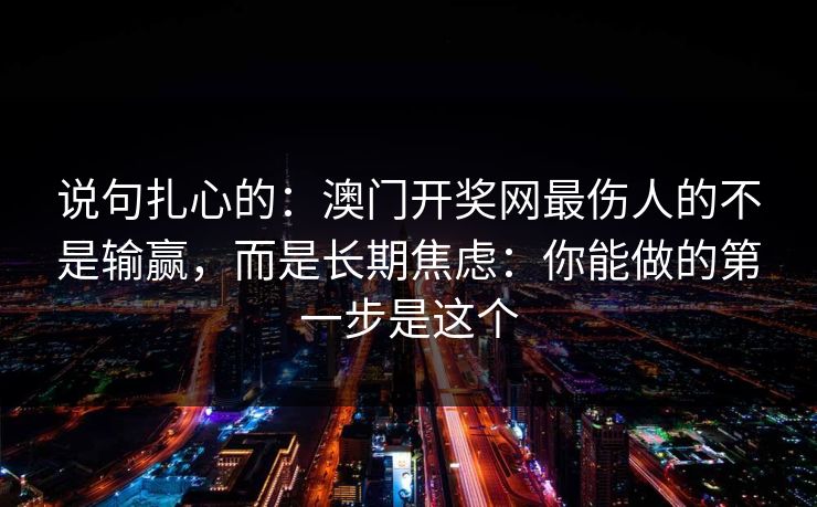 说句扎心的:澳门开奖网最伤人的不是输赢,而是长期焦虑:你能做的第一步是这个 说句扎心的:澳门开奖网最伤人的不是输赢,而是长期焦虑:你能做的第一步是这个