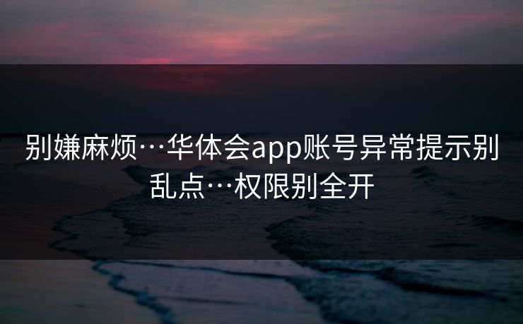 别嫌麻烦…华体会app账号异常提示别乱点…权限别全开 别嫌麻烦…华体会app账号异常提示别乱点…权限别全开