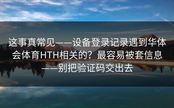 这事真常见——设备登录记录遇到华体会体育HTH相关的?最容易被套信息——别把验证码交出去 这事真常见——设备登录记录遇到华体会体育HTH相关的?最容易被套信息——别把验证码交出去