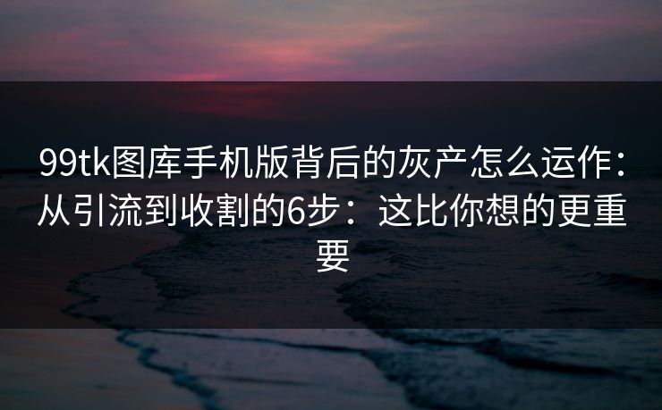 99tk图库手机版背后的灰产怎么运作:从引流到收割的6步:这比你想的更重要 99tk图库手机版背后的灰产怎么运作:从引流到收割的6步:这比你想的更重要