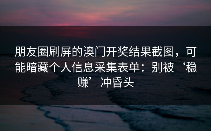 朋友圈刷屏的澳门开奖结果截图，可能暗藏个人信息采集表单：别被‘稳赚’冲昏头