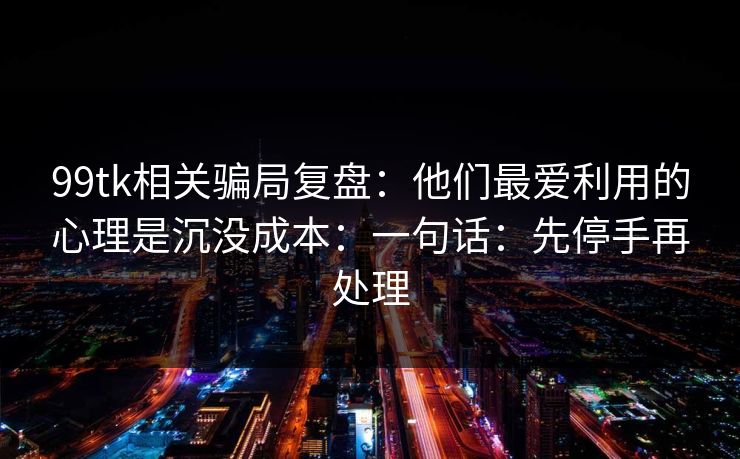 99tk相关骗局复盘：他们最爱利用的心理是沉没成本：一句话：先停手再处理