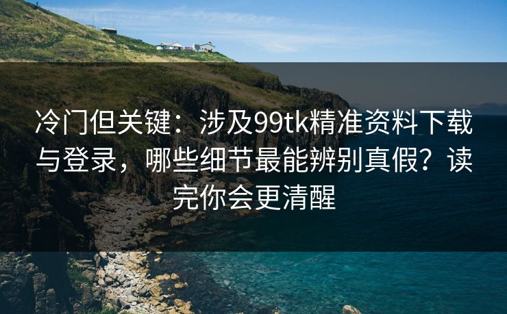 冷门但关键:涉及99tk精准资料下载与登录,哪些细节最能辨别真假?读完你会更清醒 冷门但关键:涉及99tk精准资料下载与登录,哪些细节最能辨别真假?读完你会更清醒