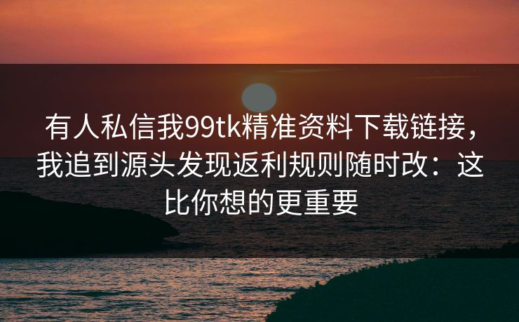 有人私信我99tk精准资料下载链接,我追到源头发现返利规则随时改:这比你想的更重要 有人私信我99tk精准资料下载链接,我追到源头发现返利规则随时改:这比你想的更重要
