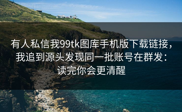 有人私信我99tk图库手机版下载链接，我追到源头发现同一批账号在群发：读完你会更清醒