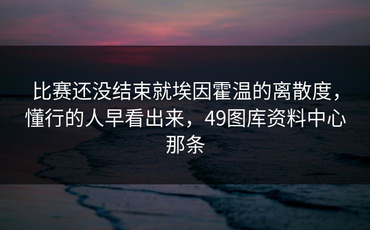 比赛还没结束就埃因霍温的离散度,懂行的人早看出来,49图库资料中心那条 比赛还没结束就埃因霍温的离散度,懂行的人早看出来,49图库资料中心那条