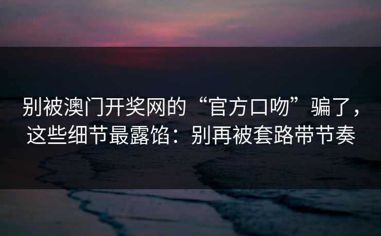 别被澳门开奖网的“官方口吻”骗了，这些细节最露馅：别再被套路带节奏