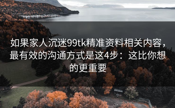 如果家人沉迷99tk精准资料相关内容，最有效的沟通方式是这4步：这比你想的更重要