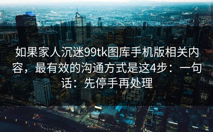 如果家人沉迷99tk图库手机版相关内容，最有效的沟通方式是这4步：一句话：先停手再处理